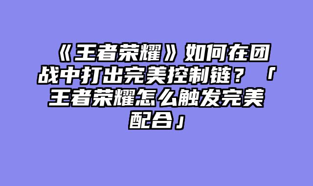 《王者荣耀》如何在团战中打出完美控制链？「王者荣耀怎么触发完美配合」