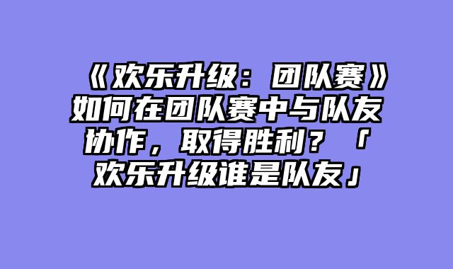 《欢乐升级：团队赛》如何在团队赛中与队友协作，取得胜利？「欢乐升级谁是队友」