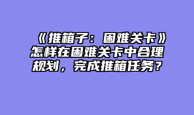 《推箱子：困难关卡》怎样在困难关卡中合理规划，完成推箱任务？