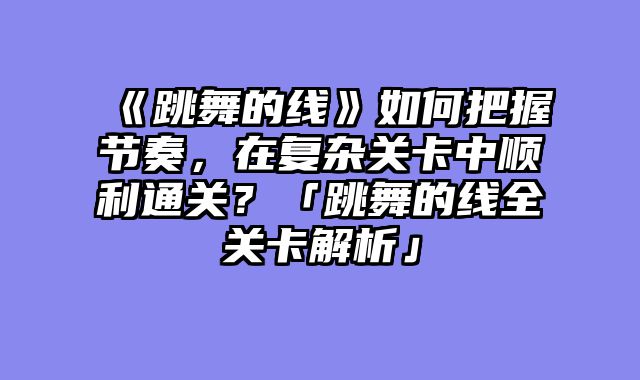 《跳舞的线》如何把握节奏，在复杂关卡中顺利通关？「跳舞的线全关卡解析」