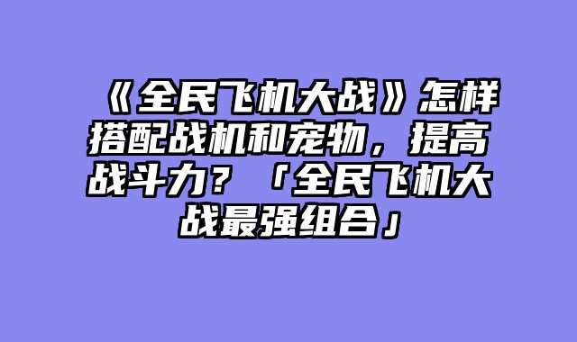 《全民飞机大战》怎样搭配战机和宠物，提高战斗力？「全民飞机大战最强组合」