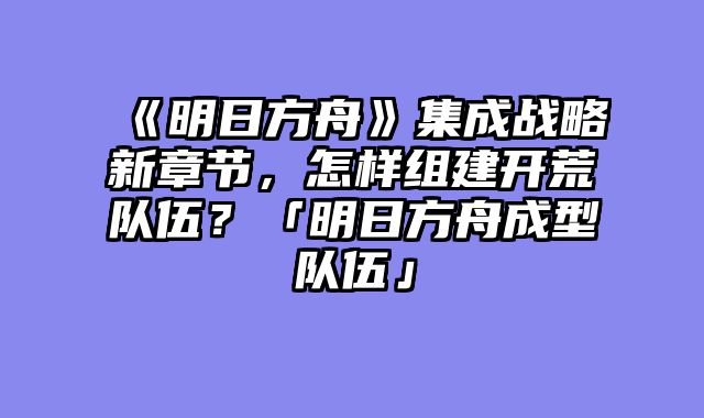 《明日方舟》集成战略新章节，怎样组建开荒队伍？「明日方舟成型队伍」