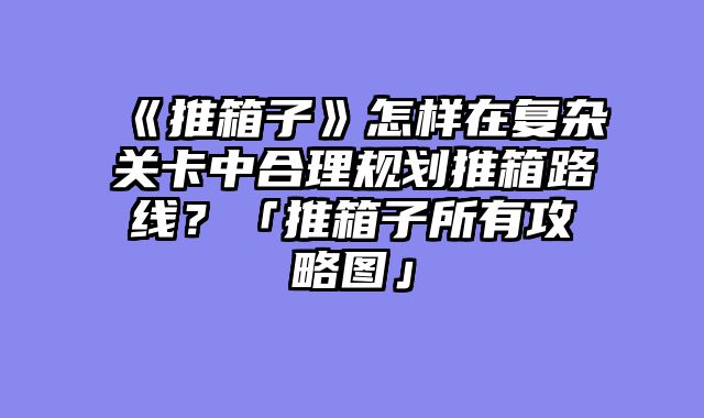 《推箱子》怎样在复杂关卡中合理规划推箱路线？「推箱子所有攻略图」