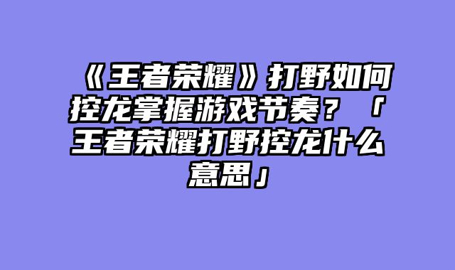 《王者荣耀》打野如何控龙掌握游戏节奏？「王者荣耀打野控龙什么意思」