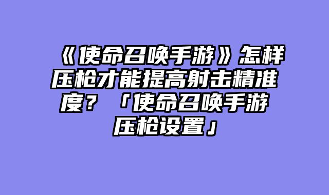 《使命召唤手游》怎样压枪才能提高射击精准度？「使命召唤手游压枪设置」