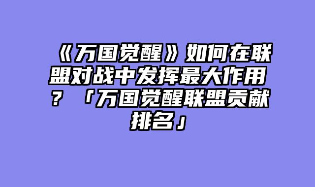 《万国觉醒》如何在联盟对战中发挥最大作用？「万国觉醒联盟贡献排名」