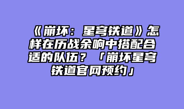 《崩坏：星穹铁道》怎样在历战余响中搭配合适的队伍？「崩坏星穹铁道官网预约」