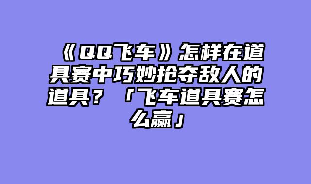 《QQ飞车》怎样在道具赛中巧妙抢夺敌人的道具？「飞车道具赛怎么赢」