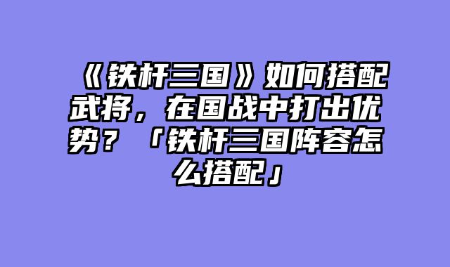 《铁杆三国》如何搭配武将，在国战中打出优势？「铁杆三国阵容怎么搭配」