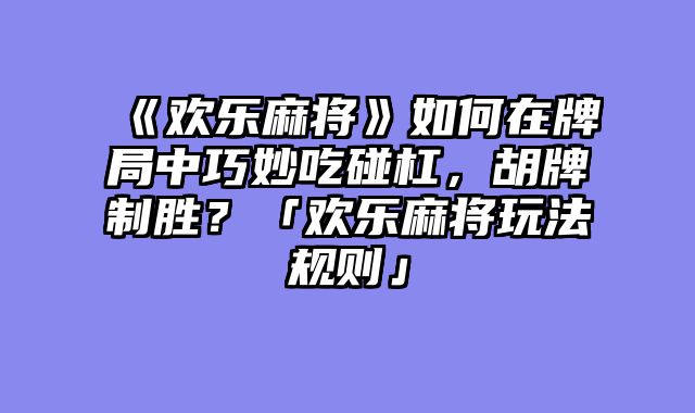 《欢乐麻将》如何在牌局中巧妙吃碰杠，胡牌制胜？「欢乐麻将玩法规则」