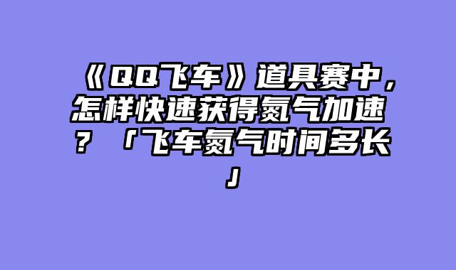 《QQ飞车》道具赛中，怎样快速获得氮气加速？「飞车氮气时间多长」