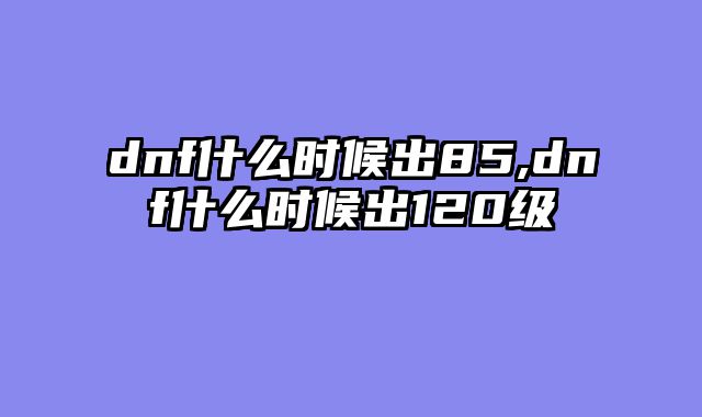 dnf什么时候出85,dnf什么时候出120级