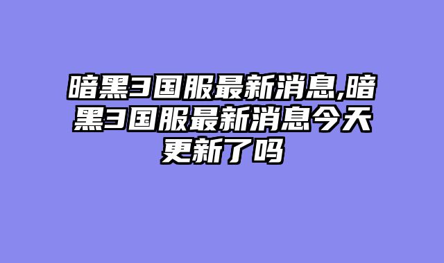 暗黑3国服最新消息,暗黑3国服最新消息今天更新了吗