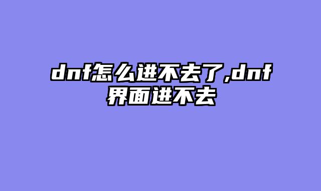 dnf怎么进不去了,dnf界面进不去