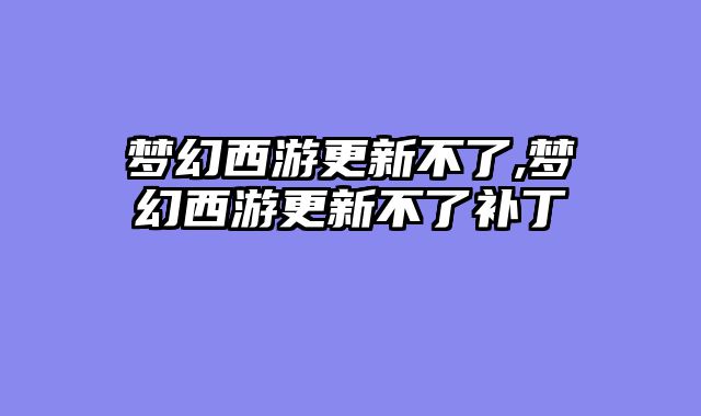 梦幻西游更新不了,梦幻西游更新不了补丁