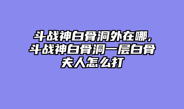 斗战神白骨洞外在哪,斗战神白骨洞一层白骨夫人怎么打