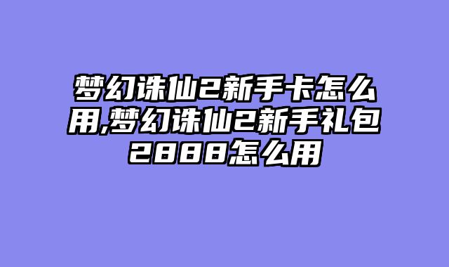 梦幻诛仙2新手卡怎么用,梦幻诛仙2新手礼包2888怎么用