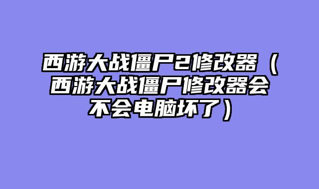 西游大战僵尸2修改器（西游大战僵尸修改器会不会电脑坏了）