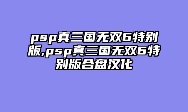 psp真三国无双6特别版,psp真三国无双6特别版合盘汉化