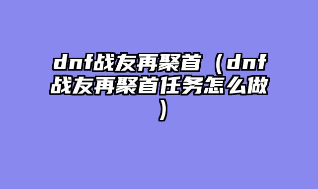 dnf战友再聚首（dnf战友再聚首任务怎?......														    

								</div>
							</article>
							
							<!-- 上下篇 -->
							<div class=