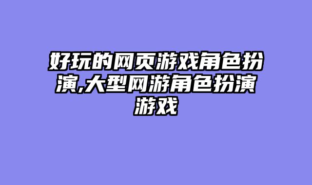 好玩的网页游戏角色扮演,大型网游角色扮演游戏