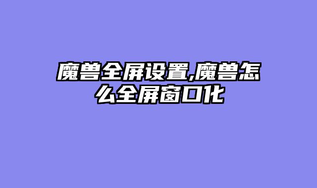 魔兽全屏设置,魔兽怎么全屏窗口化