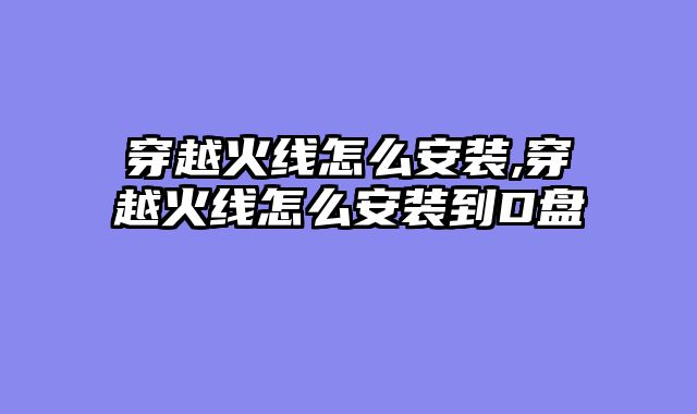 穿越火线怎么安装,穿越火线怎么安装到D盘