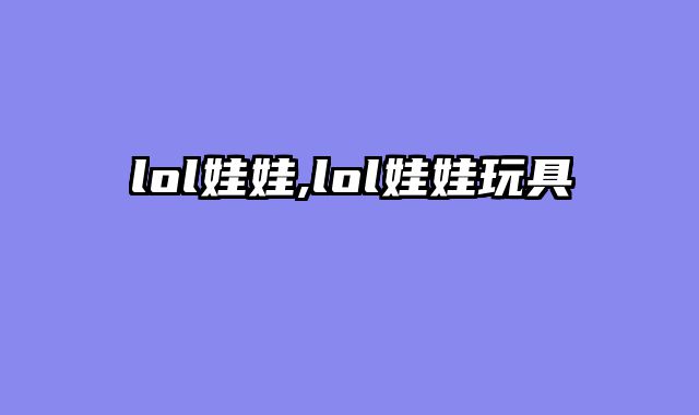 lol娃娃,lol娃娃玩具