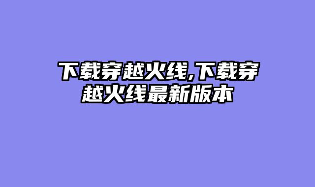 下载穿越火线,下载穿越火线最新版本