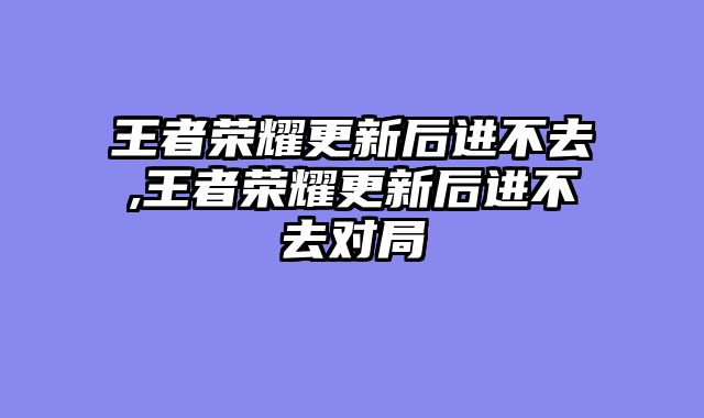 王者荣耀更新后进不去,王者荣耀更新后进不去对局