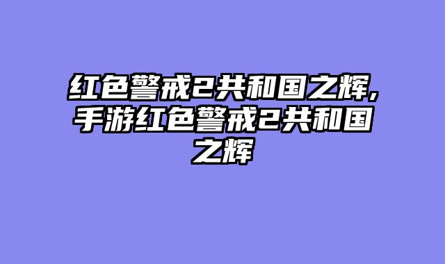 红色警戒2共和国之辉,手游红色警戒2共和国之辉