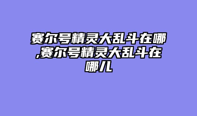 赛尔号精灵大乱斗在哪,赛尔号精灵大乱斗在哪儿