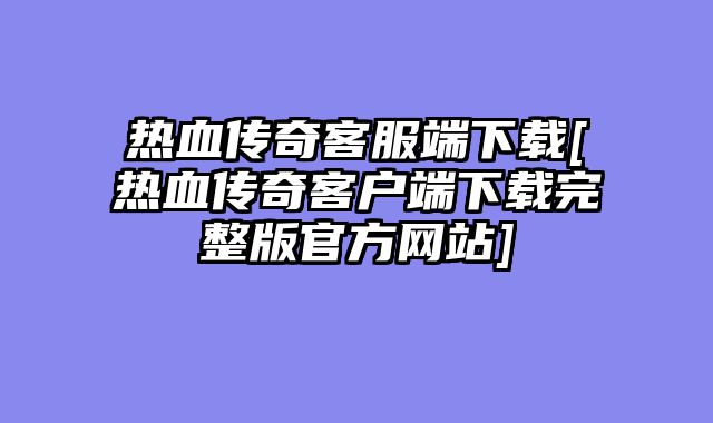 热血传奇客服端下载[热血传奇客户端下载完整版官方网站]