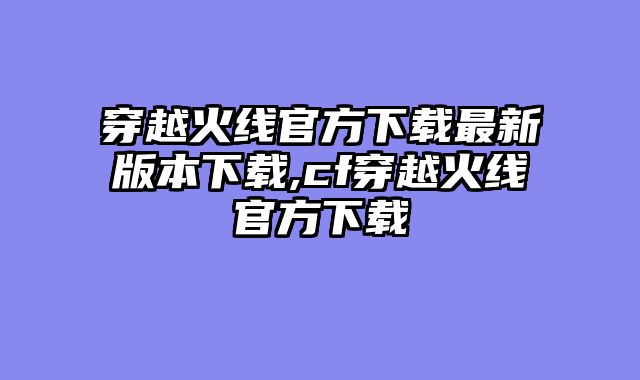 穿越火线官方下载最新版本下载,cf穿越火线官方下载