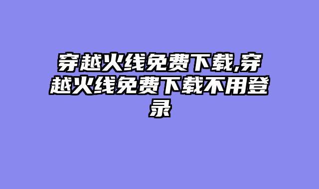 穿越火线免费下载,穿越火线免费下载不用登录