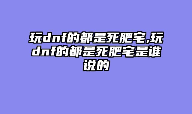 玩dnf的都是死肥宅,玩dnf的都是死肥宅是谁说的