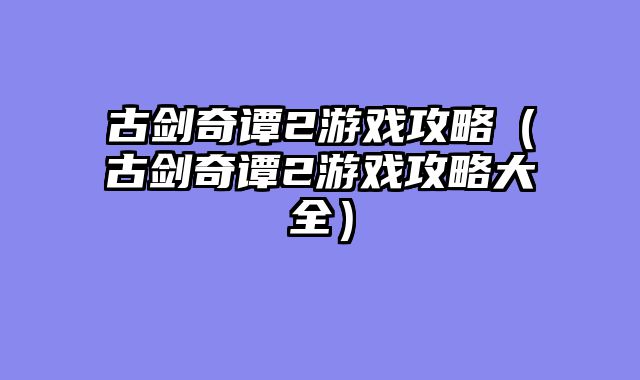 古剑奇谭2游戏攻略（古剑奇谭2游戏攻略大全）