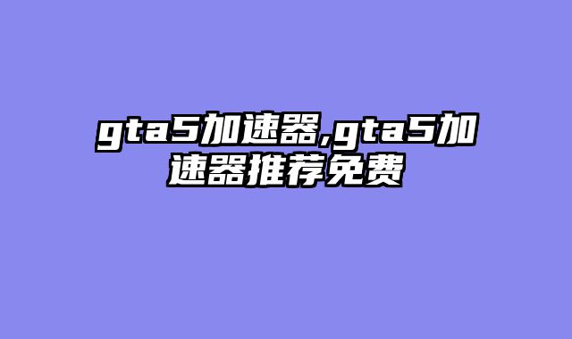 gta5加速器,gta5加速器推荐免费