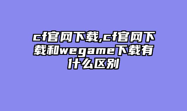 cf官网下载,cf官网下载和wegame下载有什么区别