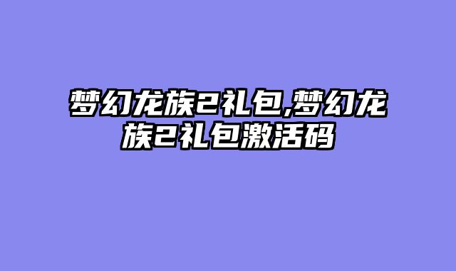 梦幻龙族2礼包,梦幻龙族2礼包激活码