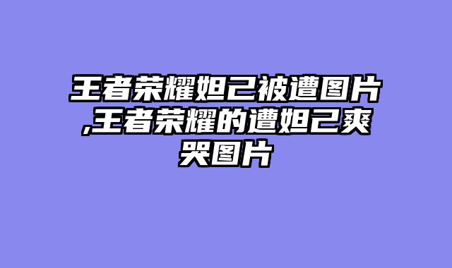 王者荣耀妲己被遭图片,王者荣耀的遭妲己爽哭图片