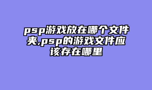 psp游戏放在哪个文件夹,psp的游戏文件应该存在哪里