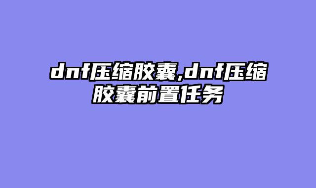 dnf压缩胶囊,dnf压缩胶囊前置任务