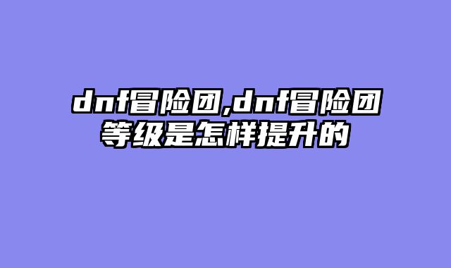 dnf冒险团,dnf冒险团等级是怎样提升的