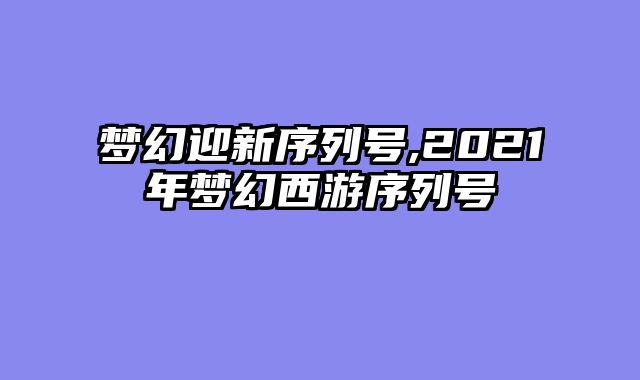 梦幻迎新序列号,2021年梦幻西游序列号