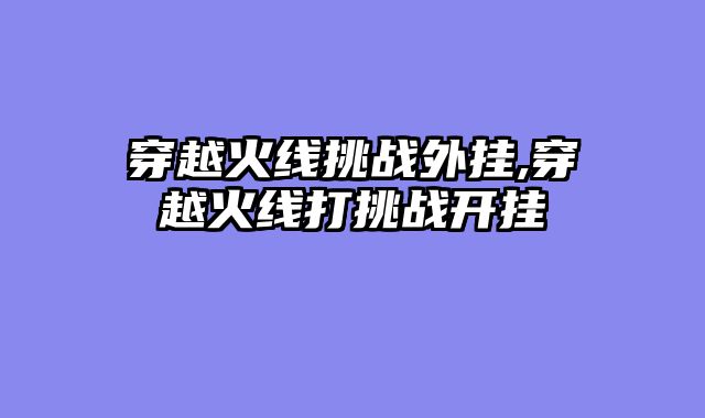 穿越火线挑战外挂,穿越火线打挑战开挂