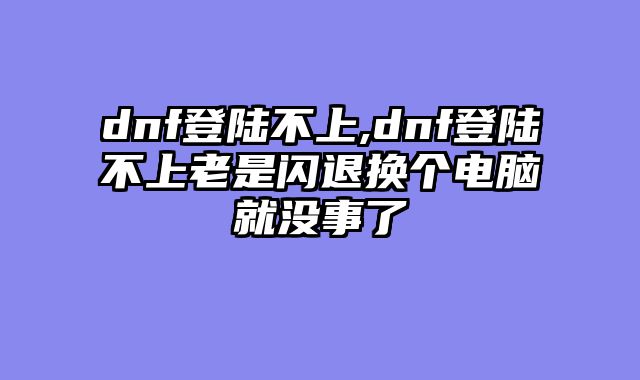 dnf登陆不上,dnf登陆不上老是闪退换个电脑就没事了