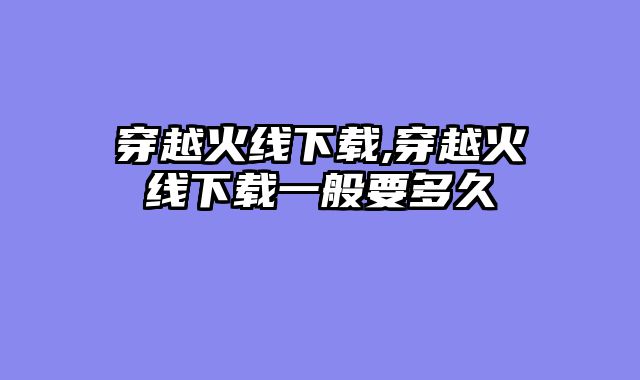 穿越火线下载,穿越火线下载一般要多久