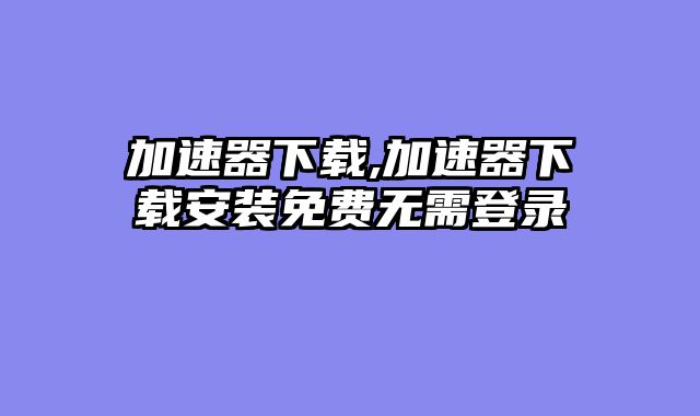 加速器下载,加速器下载安装免费无需登录