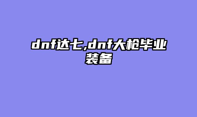 dnf达七,dnf大枪毕业装备